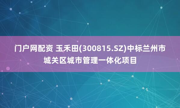 门户网配资 玉禾田(300815.SZ)中标兰州市城关区城市管理一体化项目